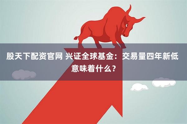 股天下配资官网 兴证全球基金：交易量四年新低 意味着什么？