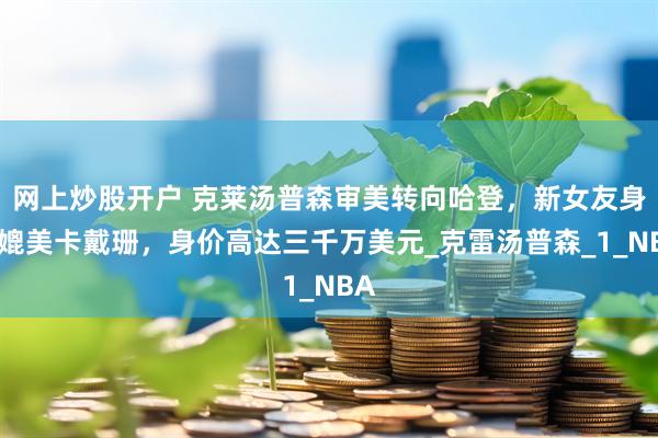 网上炒股开户 克莱汤普森审美转向哈登，新女友身材媲美卡戴珊，身价高达三千万美元_克雷汤普森_1_NBA
