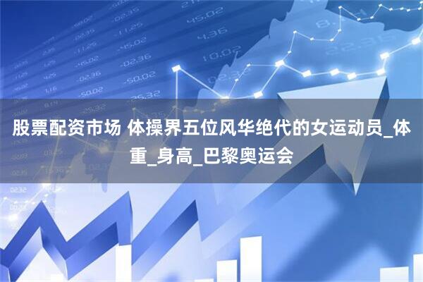 股票配资市场 体操界五位风华绝代的女运动员_体重_身高_巴黎奥运会