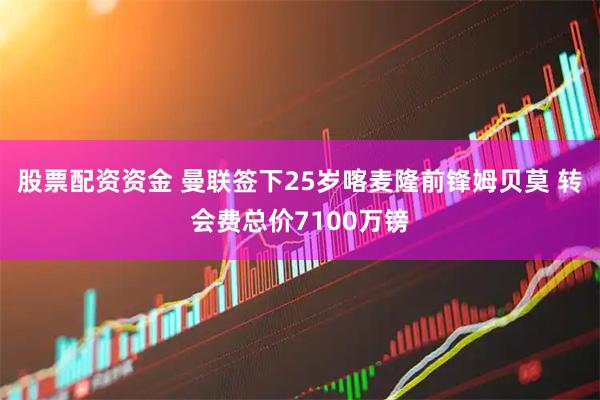 股票配资资金 曼联签下25岁喀麦隆前锋姆贝莫 转会费总价7100万镑