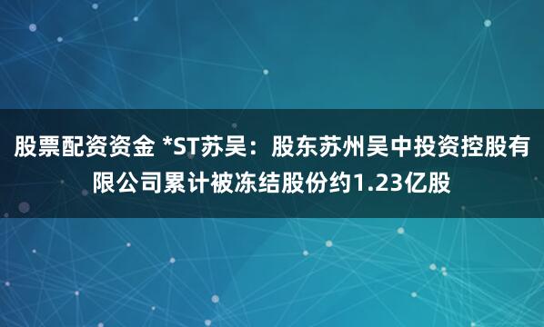 股票配资资金 *ST苏吴：股东苏州吴中投资控股有限公司累计被冻结股份约1.23亿股