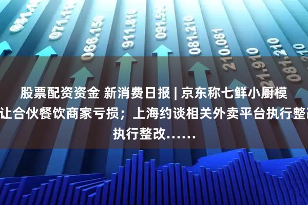 股票配资资金 新消费日报 | 京东称七鲜小厨模式绝不让合伙餐饮商家亏损；上海约谈相关外卖平台执行整改……