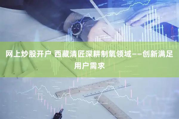 网上炒股开户 西藏清匠深耕制氧领域——创新满足用户需求