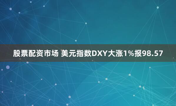 股票配资市场 美元指数DXY大涨1%报98.57
