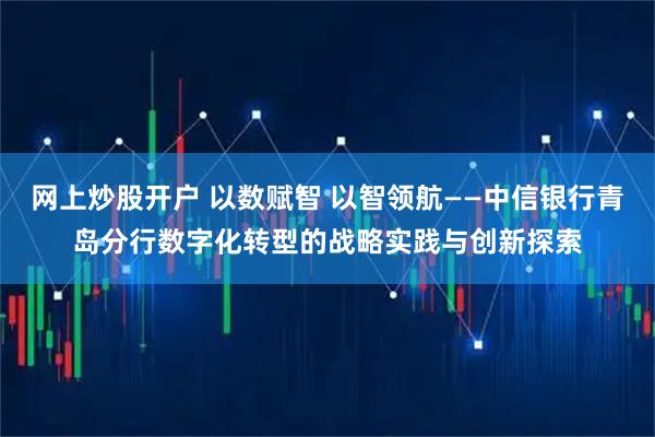 网上炒股开户 以数赋智 以智领航——中信银行青岛分行数字化转型的战略实践与创新探索