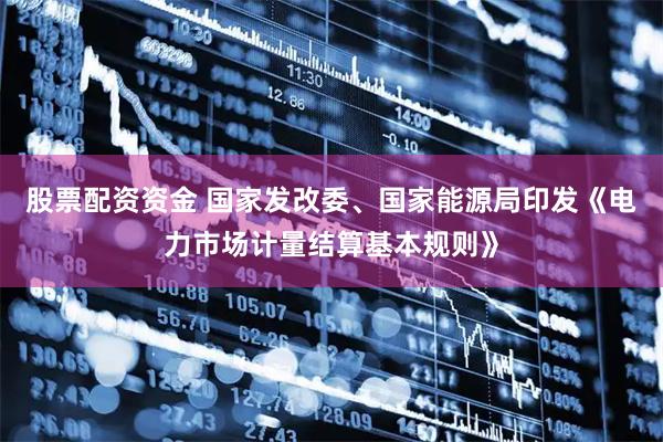 股票配资资金 国家发改委、国家能源局印发《电力市场计量结算基本规则》