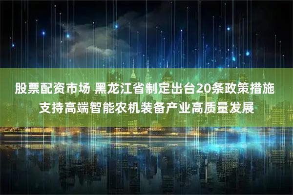 股票配资市场 黑龙江省制定出台20条政策措施 支持高端智能农机装备产业高质量发展