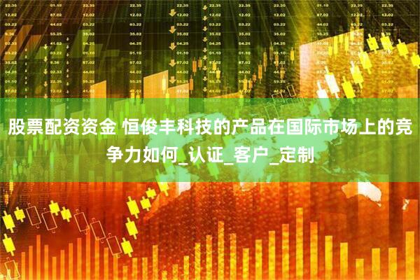 股票配资资金 恒俊丰科技的产品在国际市场上的竞争力如何_认证_客户_定制