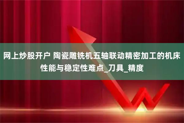 网上炒股开户 陶瓷雕铣机五轴联动精密加工的机床性能与稳定性难点_刀具_精度