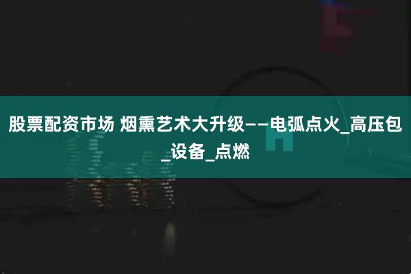 股票配资市场 烟熏艺术大升级——电弧点火_高压包_设备_点燃