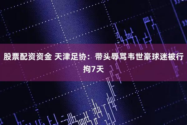 股票配资资金 天津足协：带头辱骂韦世豪球迷被行拘7天
