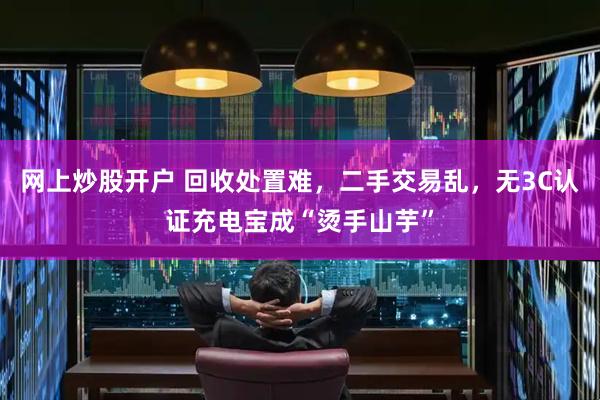 网上炒股开户 回收处置难，二手交易乱，无3C认证充电宝成“烫手山芋”