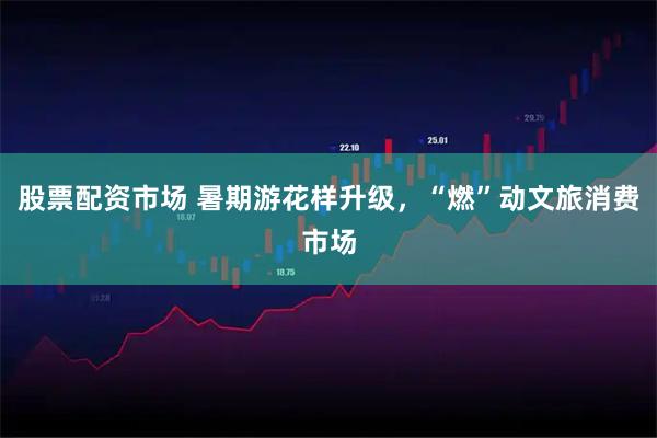 股票配资市场 暑期游花样升级，“燃”动文旅消费市场
