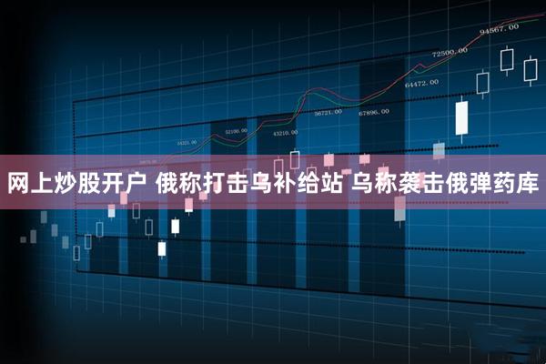 网上炒股开户 俄称打击乌补给站 乌称袭击俄弹药库