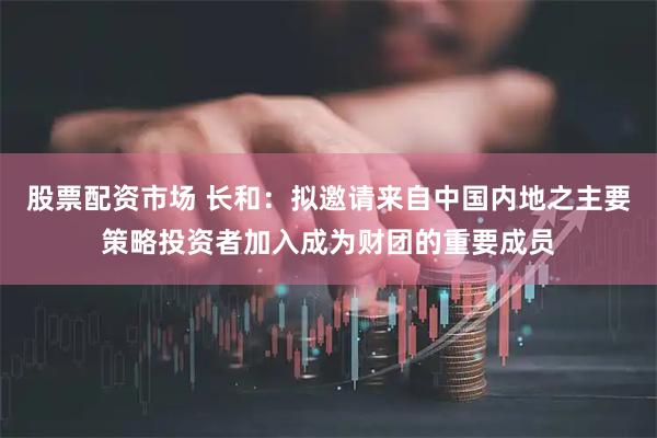 股票配资市场 长和：拟邀请来自中国内地之主要策略投资者加入成为财团的重要成员