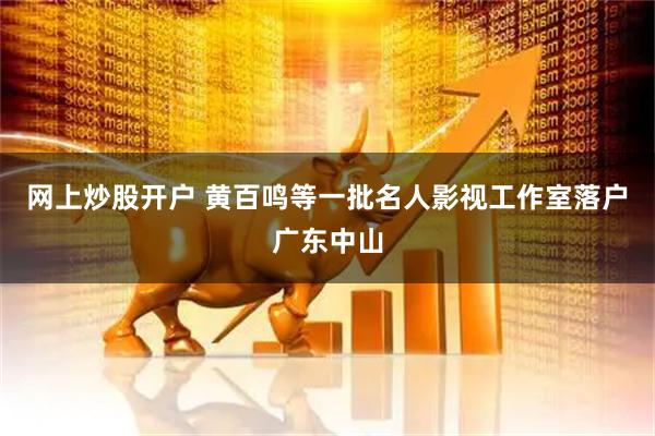 网上炒股开户 黄百鸣等一批名人影视工作室落户广东中山