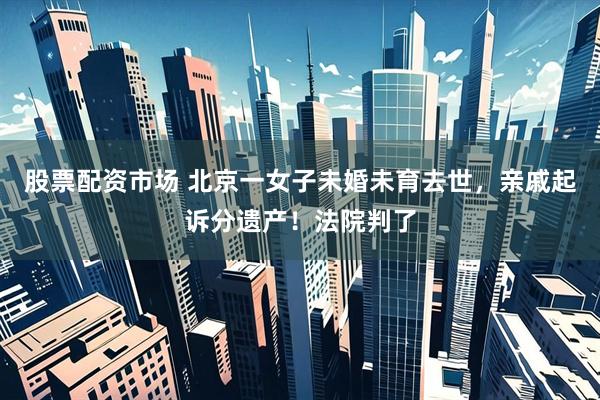 股票配资市场 北京一女子未婚未育去世，亲戚起诉分遗产！法院判了