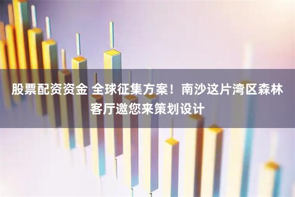 股票配资资金 全球征集方案！南沙这片湾区森林客厅邀您来策划设计