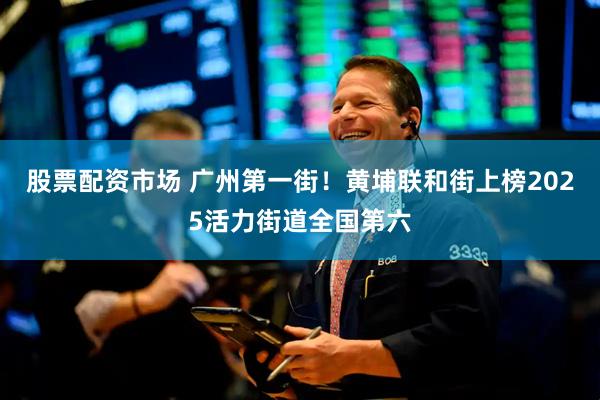 股票配资市场 广州第一街！黄埔联和街上榜2025活力街道全国第六