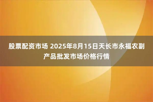 股票配资市场 2025年8月15日天长市永福农副产品批发市场价格行情