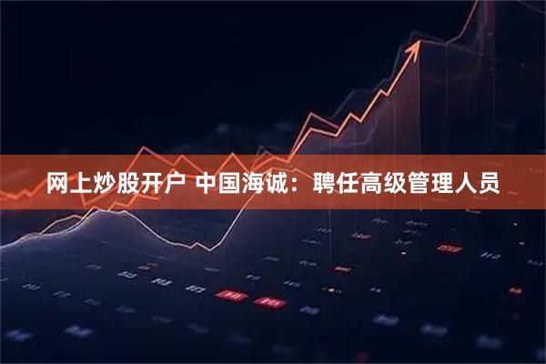 网上炒股开户 中国海诚：聘任高级管理人员