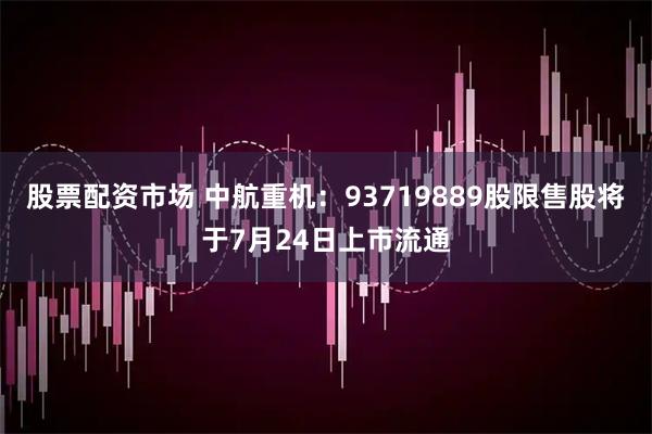 股票配资市场 中航重机：93719889股限售股将于7月24日上市流通