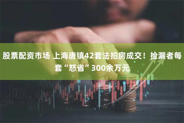 股票配资市场 上海唐镇42套法拍房成交!捡漏者每套“怒省”300余万元