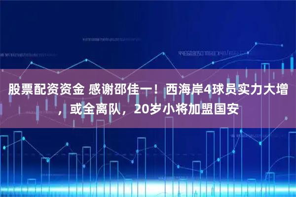 股票配资资金 感谢邵佳一!西海岸4球员实力大增,或全离队,20岁小将加盟国安