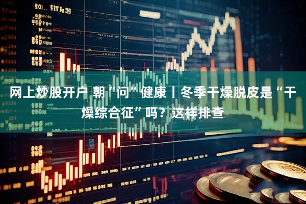 网上炒股开户 朝“问”健康丨冬季干燥脱皮是“干燥综合征”吗?这样排查
