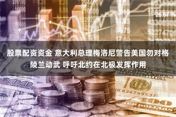 股票配资资金 意大利总理梅洛尼警告美国勿对格陵兰动武 呼吁北约在北极发挥作用
