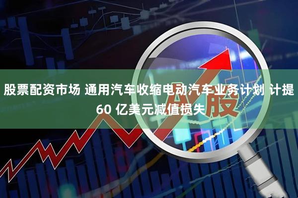 股票配资市场 通用汽车收缩电动汽车业务计划 计提 60 亿美元减值损失