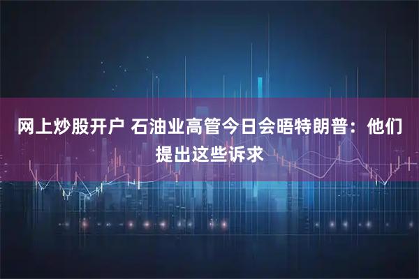 网上炒股开户 石油业高管今日会晤特朗普：他们提出这些诉求