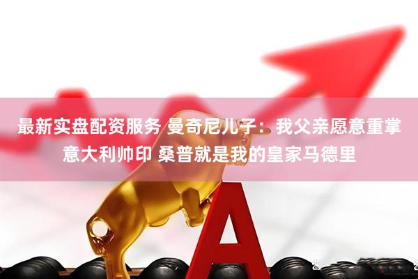 最新实盘配资服务 曼奇尼儿子：我父亲愿意重掌意大利帅印 桑普就是我的皇家马德里