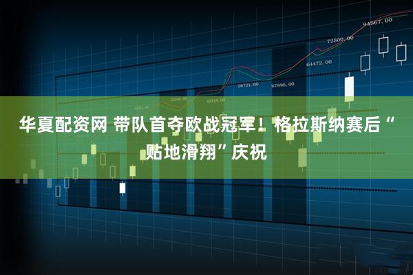 华夏配资网 带队首夺欧战冠军！格拉斯纳赛后“贴地滑翔”庆祝