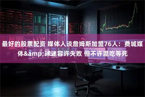 最好的股票配资 媒体人谈詹姆斯加盟76人：费城媒体&球迷容许失败 但不许混吃等死