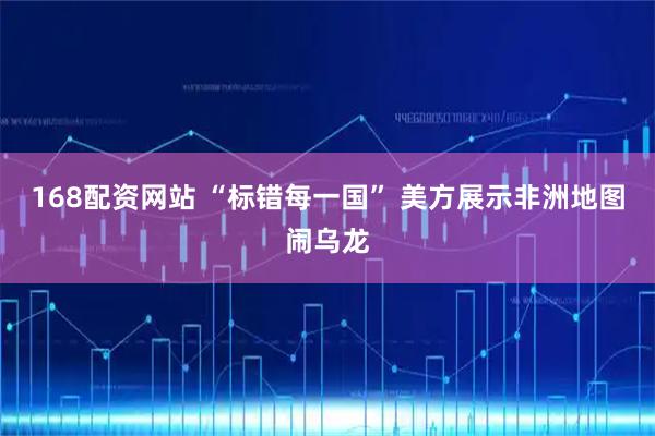 168配资网站 “标错每一国” 美方展示非洲地图闹乌龙