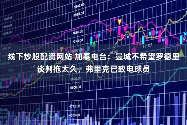 线下炒股配资网站 加泰电台：曼城不希望罗德里谈判拖太久，弗里克已致电球员