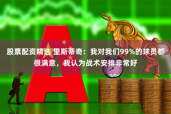 股票配资精选 里斯蒂奇：我对我们99%的球员都很满意，我认为战术安排非常好