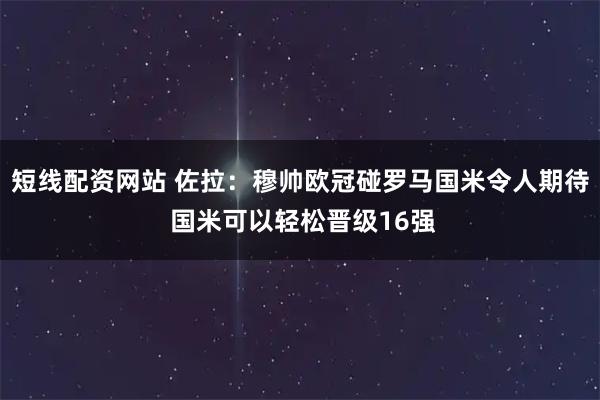 短线配资网站 佐拉：穆帅欧冠碰罗马国米令人期待 国米可以轻松晋级16强
