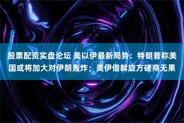 股票配资实盘论坛 美以伊最新局势：特朗普称美国或将加大对伊朗轰炸；美伊借斡旋方磋商无果